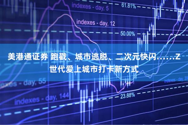美港通证券 跑戳、城市逃脱、二次元快闪……Z世代爱上城市打卡新方式