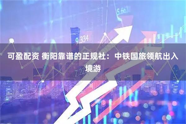 可盈配资 衡阳靠谱的正规社：中铁国旅领航出入境游