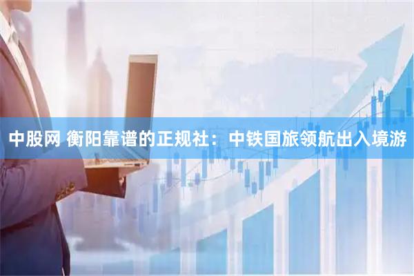 中股网 衡阳靠谱的正规社：中铁国旅领航出入境游