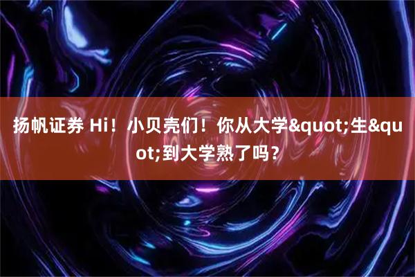 扬帆证券 Hi！小贝壳们！你从大学&quot;生&quot;到大学熟了吗？