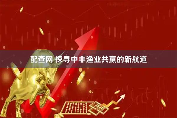 配查网 探寻中非渔业共赢的新航道
