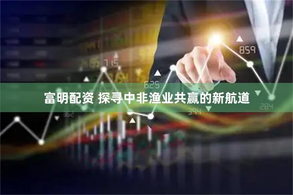 富明配资 探寻中非渔业共赢的新航道