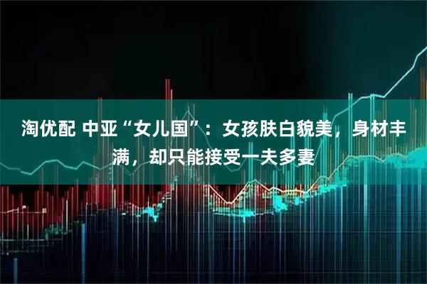 淘优配 中亚“女儿国”：女孩肤白貌美，身材丰满，却只能接受一夫多妻