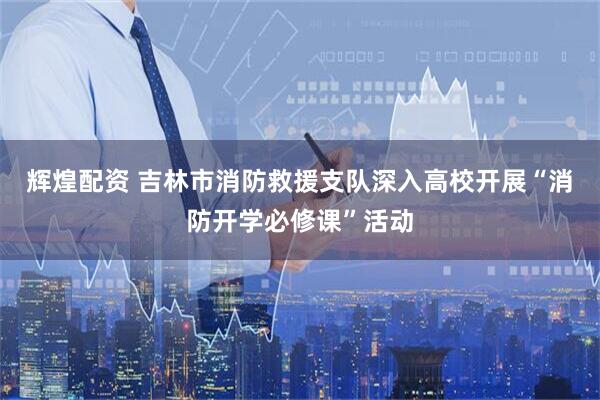 辉煌配资 吉林市消防救援支队深入高校开展“消防开学必修课”活动