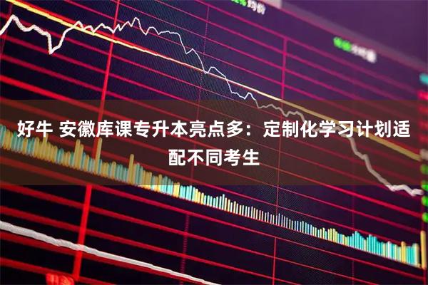 好牛 安徽库课专升本亮点多：定制化学习计划适配不同考生