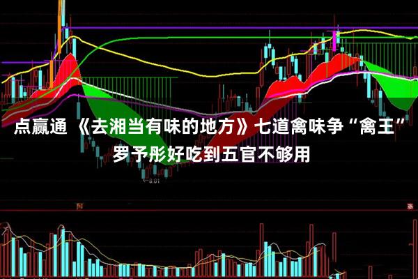 点赢通 《去湘当有味的地方》七道禽味争“禽王” 罗予彤好吃到五官不够用