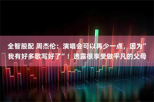 全智股配 周杰伦：演唱会可以再少一点，因为”我有好多歌写好了”！透露很享受做平凡的父母