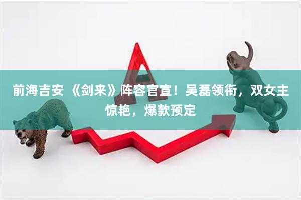 前海吉安 《剑来》阵容官宣！吴磊领衔，双女主惊艳，爆款预定