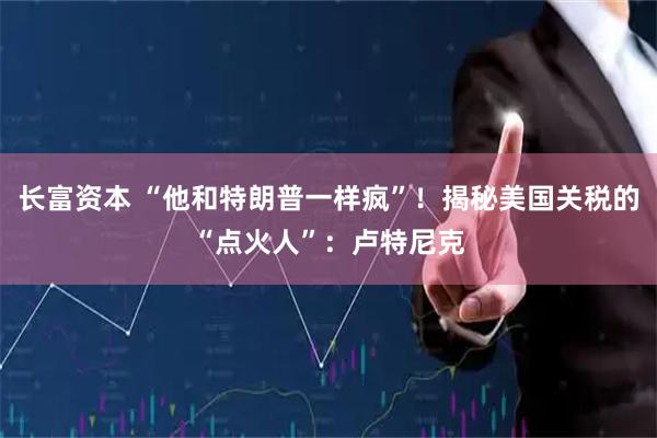 长富资本 “他和特朗普一样疯”！揭秘美国关税的“点火人”：卢特尼克