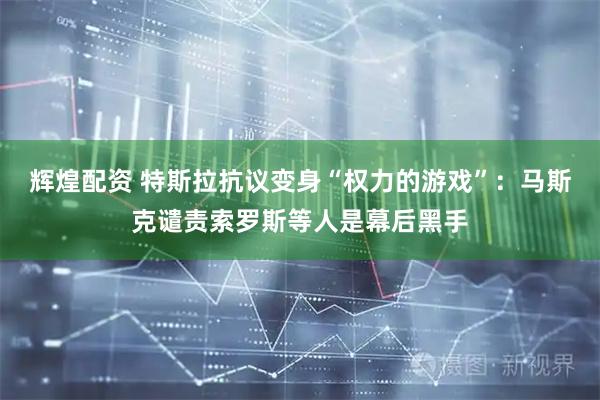 辉煌配资 特斯拉抗议变身“权力的游戏”：马斯克谴责索罗斯等人是幕后黑手