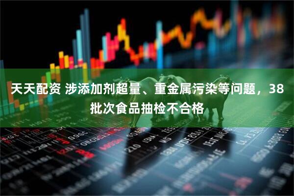 天天配资 涉添加剂超量、重金属污染等问题，38批次食品抽检不合格