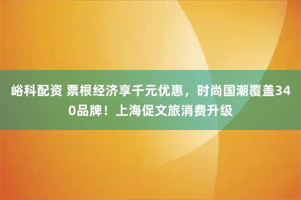 峪科配资 票根经济享千元优惠，时尚国潮覆盖340品牌！上海促文旅消费升级