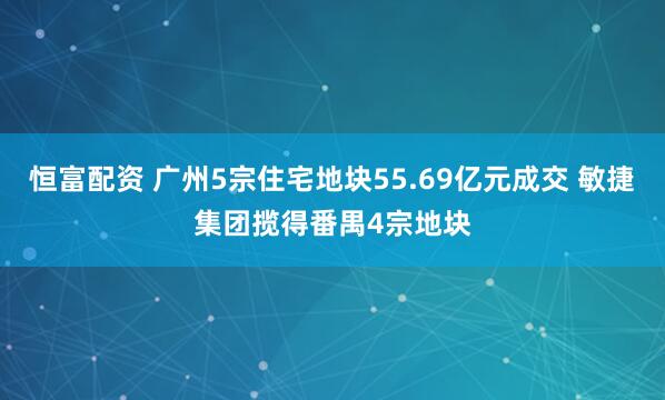 恒富配资 广州5宗住宅地块55.69亿元成交 敏捷集团揽得番禺4宗地块