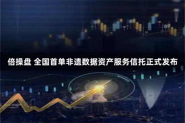 倍操盘 全国首单非遗数据资产服务信托正式发布