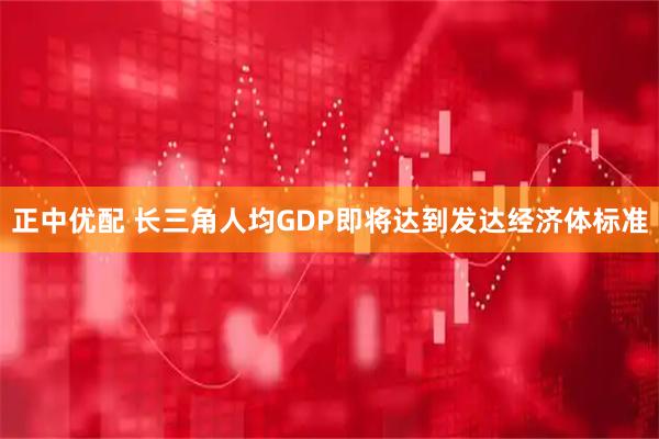 正中优配 长三角人均GDP即将达到发达经济体标准