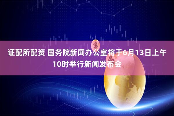 证配所配资 国务院新闻办公室将于6月13日上午10时举行新闻发布会