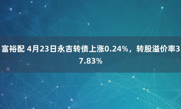 富裕配 4月23日永吉转债上涨0.24%，转股溢价率37.83%