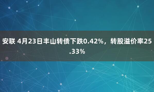 安联 4月23日丰山转债下跌0.42%，转股溢价率25.33%