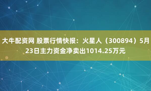 大牛配资网 股票行情快报：火星人（300894）5月23日主力资金净卖出1014.25万元