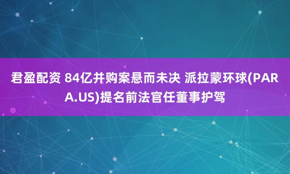 君盈配资 84亿并购案悬而未决 派拉蒙环球(PARA.US)提名前法官任董事护驾