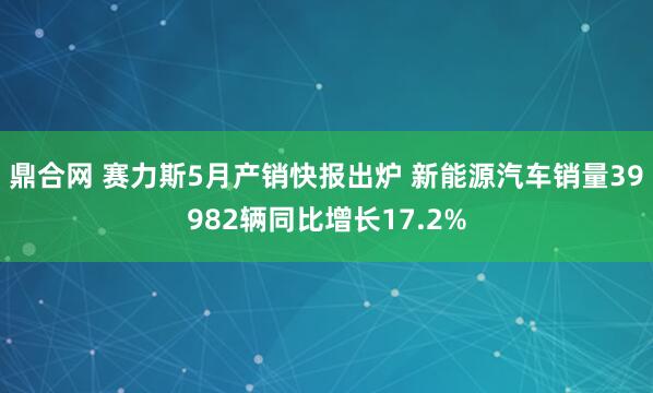 鼎合网 赛力斯5月产销快报出炉 新能源汽车销量39982辆同比增长17.2%
