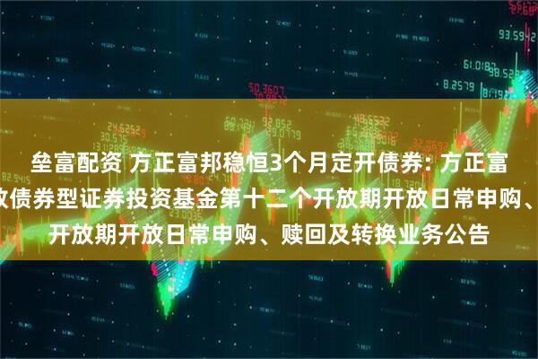 垒富配资 方正富邦稳恒3个月定开债券: 方正富邦稳恒3个月定期开放债券型证券投资基金第十二个开放期开放日常申购、赎回及转换业务公告