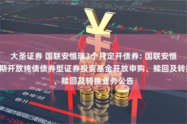 大圣证券 国联安恒瑞3个月定开债券: 国联安恒瑞3个月定期开放纯债债券型证券投资基金开放申购、赎回及转换业务公告