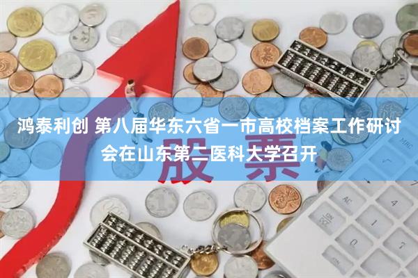 鸿泰利创 第八届华东六省一市高校档案工作研讨会在山东第二医科大学召开