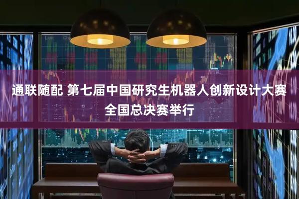 通联随配 第七届中国研究生机器人创新设计大赛全国总决赛举行