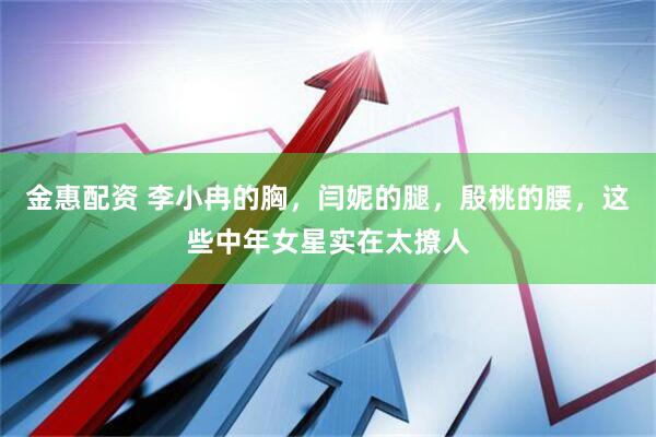 金惠配资 李小冉的胸，闫妮的腿，殷桃的腰，这些中年女星实在太撩人