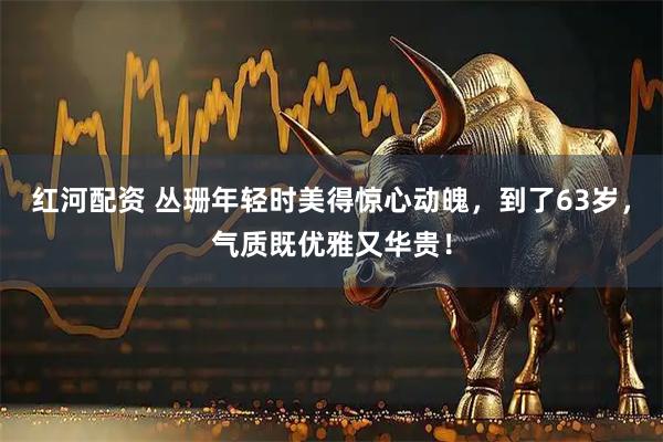 红河配资 丛珊年轻时美得惊心动魄，到了63岁，气质既优雅又华贵！