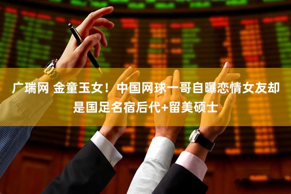 广瑞网 金童玉女！中国网球一哥自曝恋情女友却是国足名宿后代+留美硕士