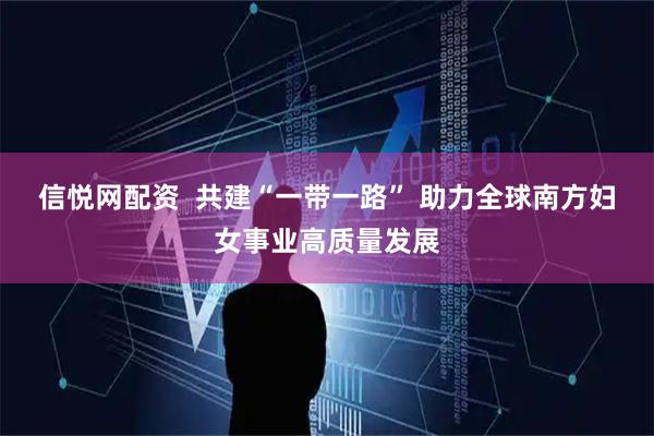 信悦网配资 共建“一带一路” 助力全球南方妇女事业高质量发展