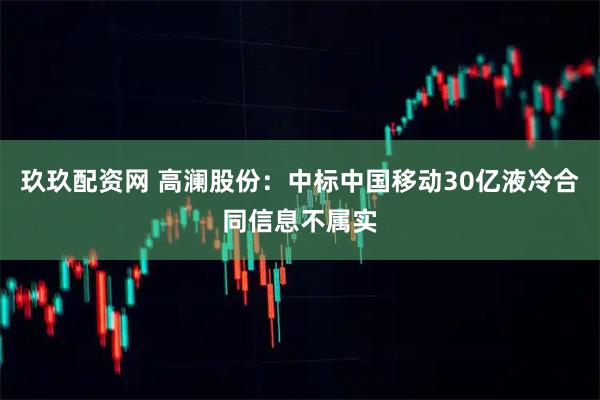 玖玖配资网 高澜股份：中标中国移动30亿液冷合同信息不属实