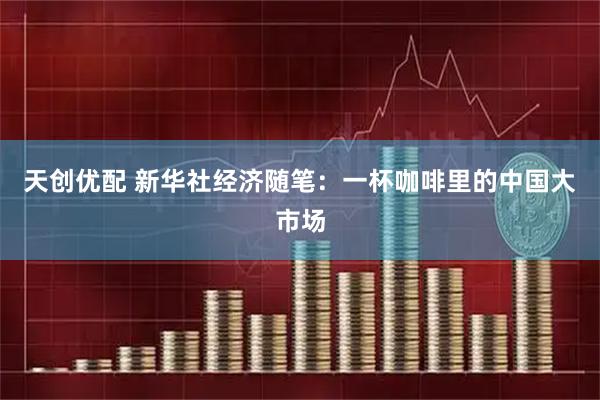 天创优配 新华社经济随笔:一杯咖啡里的中国大市场