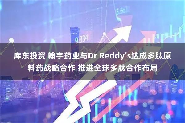 库东投资 翰宇药业与Dr Reddy’s达成多肽原料药战略合作 推进全球多肽合作布局