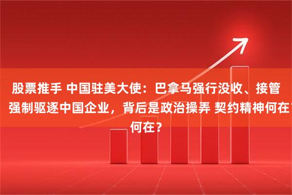 股票推手 中国驻美大使：巴拿马强行没收、接管，强制驱逐中国企业，背后是政治操弄 契约精神何在？