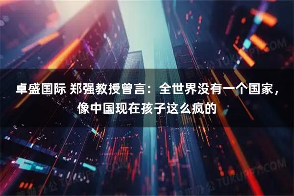 卓盛国际 郑强教授曾言：全世界没有一个国家，像中国现在孩子这么疯的
